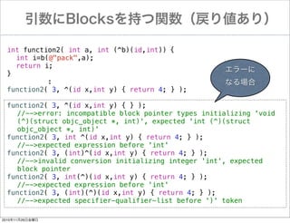 Blocks֤vꂎ꣩
int function2( int a, int (^b)(id,int))!{
! int i=b(@"pack",a);
! return i;
`
}
:
ʤ
function2( 3, ^(id x,int y) { return 4; } );
!
function2( 3, ^(id x,int y) { } );
//-->error: incompatible block pointer types initializing 'void
(^)(struct objc_object *, int)', expected 'int (^)(struct
objc_object *, int)'
function2( 3, int ^(id x,int y) { return 4; } );
//-->expected expression before 'int'
function2( 3, (int)^(id x,int y) { return 4; } );
//-->invalid conversion initializing integer 'int', expected
block pointer
function2( 3, int(^)(id x,int y) { return 4; } );
//-->expected expression before 'int'
function2( 3, (int)(^)(id x,int y) { return 4; } );
//-->expected specifier-qualifier-list before ')' token
20101126ս

 