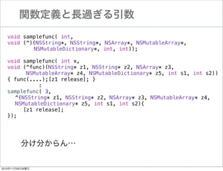 vxL^
void samplefunc( int,
void (^)(NSString*, NSString*, NSArray*, NSMutableArray*,
NSMutableDictionary*, int, int));
void samplefunc( int x,
void (^func)(NSString* z1, NSString* z2, NSArray* z3,
NSMutableArray* z4, NSMutableDictionary* z5, int s1, int s2))
{ func(....);[z1 release]; }
:
samplefunc( 3,
^(NSString* z1, NSString* z2, NSArray* z3, NSMutableArray* z4,
NSMutableDictionary* z5, int s1, int s2){
[z1 release];
});

֤֤

20101126ս

 