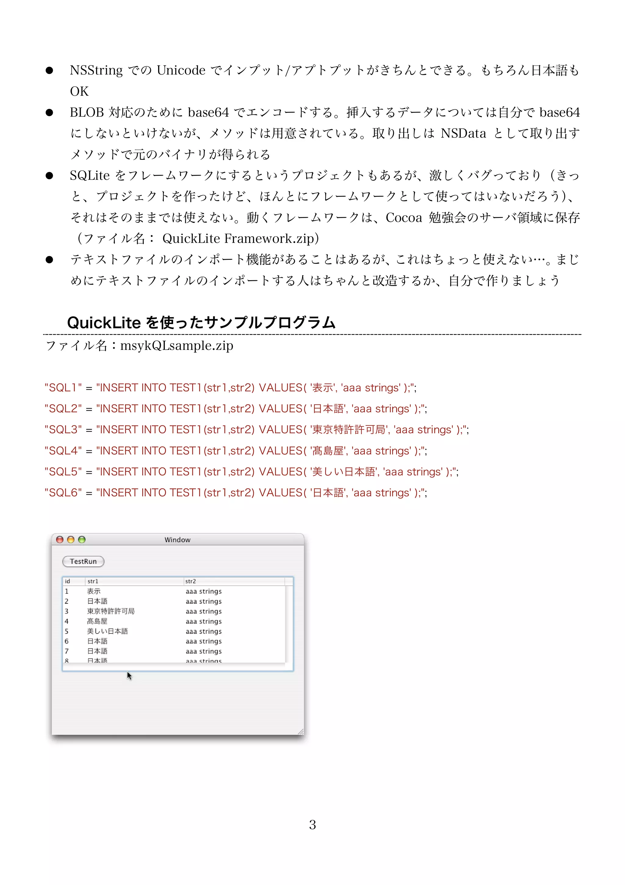 

NSString での Unicode でインプット/アプトプットがきちんとできる。もちろん日本語も
OK



BLOB 対応のために base64 でエンコードする。挿入するデータについては自分で base64
にしないといけないが、メソッドは用意されている。取り出しは NSData として取り出す
メソッドで元のバイナリが得られる



SQLite をフレームワークにするというプロジェクトもあるが、激しくバグっており（きっ
と、プロジェクトを作ったけど、ほんとにフレームワークとして使ってはいないだろう）
、
それはそのままでは使えない。動くフレームワークは、Cocoa 勉強会のサーバ領域に保存
（ファイル名： QuickLite Framework.zip）



テキストファイルのインポート機能があることはあるが、
これはちょっと使えない…。
まじ
めにテキストファイルのインポートする人はちゃんと改造するか、自分で作りましょう

QuickLite を使ったサンプルプログラム
ファイル名：msykQLsample.zip
"SQL1" = "INSERT INTO TEST1(str1,str2) VALUES( '表示', 'aaa strings' );";
"SQL2" = "INSERT INTO TEST1(str1,str2) VALUES( '日本語', 'aaa strings' );";
"SQL3" = "INSERT INTO TEST1(str1,str2) VALUES( '東京特許許可局', 'aaa strings' );";
"SQL4" = "INSERT INTO TEST1(str1,str2) VALUES( '髙島屋', 'aaa strings' );";
"SQL5" = "INSERT INTO TEST1(str1,str2) VALUES( '美しい日本語', 'aaa strings' );";
"SQL6" = "INSERT INTO TEST1(str1,str2) VALUES( '日本語', 'aaa strings' );";

3

 