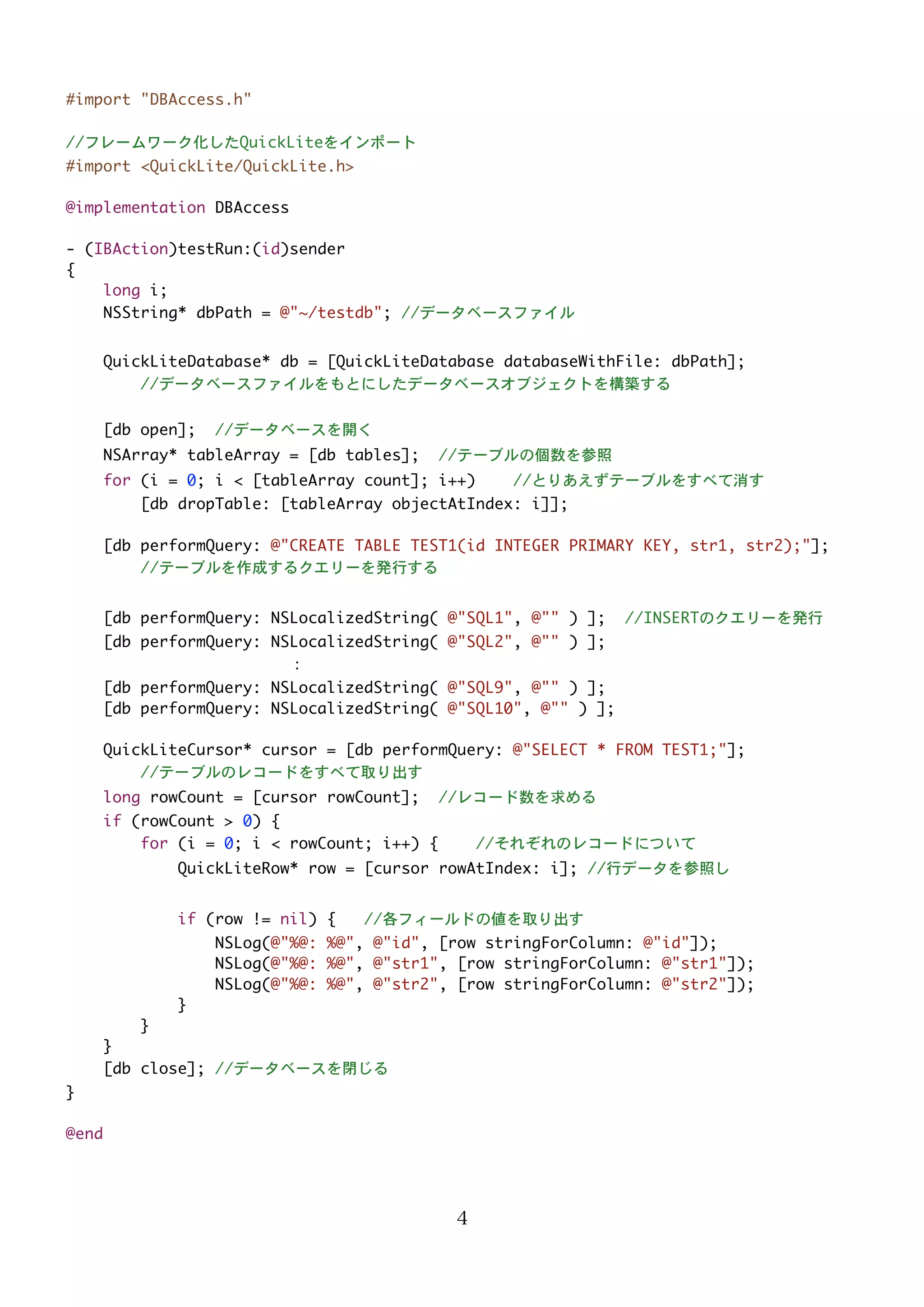 #import "DBAccess.h"
//フレームワーク化したQuickLiteをインポート
#import <QuickLite/QuickLite.h>
@implementation DBAccess
- (IBAction)testRun:(id)sender
{
long i;
NSString* dbPath = @"~/testdb"; //データベースファイル
QuickLiteDatabase* db = [QuickLiteDatabase databaseWithFile: dbPath];
//データベースファイルをもとにしたデータベースオブジェクトを構築する
[db open];

//データベースを開く

NSArray* tableArray = [db tables];

//テーブルの個数を参照

for (i = 0; i < [tableArray count]; i++)

//とりあえずテーブルをすべて消す

[db dropTable: [tableArray objectAtIndex: i]];
[db performQuery: @"CREATE TABLE TEST1(id INTEGER PRIMARY KEY, str1, str2);"];
//テーブルを作成するクエリーを発行する
[db performQuery: NSLocalizedString( @"SQL1", @"" ) ];

//INSERTのクエリーを発行

[db performQuery: NSLocalizedString( @"SQL2", @"" ) ];
：
[db performQuery: NSLocalizedString( @"SQL9", @"" ) ];
[db performQuery: NSLocalizedString( @"SQL10", @"" ) ];
QuickLiteCursor* cursor = [db performQuery: @"SELECT * FROM TEST1;"];
//テーブルのレコードをすべて取り出す
long rowCount = [cursor rowCount];

//レコード数を求める

if (rowCount > 0) {
for (i = 0; i < rowCount; i++) {

//それぞれのレコードについて

QuickLiteRow* row = [cursor rowAtIndex: i]; //行データを参照し
if (row != nil) {

//各フィールドの値を取り出す

NSLog(@"%@: %@", @"id", [row stringForColumn: @"id"]);
NSLog(@"%@: %@", @"str1", [row stringForColumn: @"str1"]);
NSLog(@"%@: %@", @"str2", [row stringForColumn: @"str2"]);
}
}
}
[db close]; //データベースを閉じる
}
@end

4

 