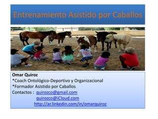 Entrenamiento Asistido por Caballos
Omar Quiroz
*Coach Ontológico-Deportivo y Organizacional
*Formador Asistido por Caballos
Contactos : quirozco@gmail.com
quirozco@iCloud.com
http://ar.linkedin.com/in/omarquiroz
 