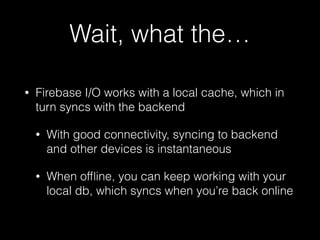 Wait, what the…
• Firebase I/O works with a local cache, which in
turn syncs with the backend
• With good connectivity, syncing to backend
and other devices is instantaneous
• When ofﬂine, you can keep working with your
local db, which syncs when you’re back online
 