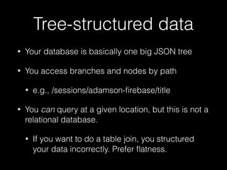 Tree-structured data
• Your database is basically one big JSON tree
• You access branches and nodes by path
• e.g., /sessions/adamson-ﬁrebase/title
• You can query at a given location, but this is not a
relational database.
• If you want to do a table join, you structured
your data incorrectly. Prefer ﬂatness.
 
