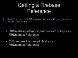 Getting a Firebase
Reference
• FIRDatabase.reference() returns root of tree as a
FIRDatabaseReference
• Child returns the named child as a
FIRDatabaseReference
firebaseSessions = FIRDatabase.database().reference().
child("sessions")
 