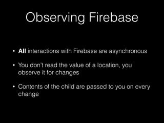 Observing Firebase
• All interactions with Firebase are asynchronous
• You don’t read the value of a location, you
observe it for changes
• Contents of the child are passed to you on every
change
 