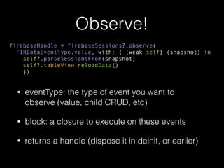 Observe!
• eventType: the type of event you want to
observe (value, child CRUD, etc)
• block: a closure to execute on these events
• returns a handle (dispose it in deinit, or earlier)
firebaseHandle = firebaseSessions?.observe(
FIRDataEventType.value, with: { [weak self] (snapshot) in
self?.parseSessionsFrom(snapshot)
self?.tableView.reloadData()
})
 