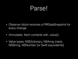 Parse!
• Observer block receives a FIRDataSnapshot for
every change
• Immutable, fetch contents with .value()
• Value types: NSDictionary, NSArray (rare),
NSString, NSNumber [or Swift equivalents]
 