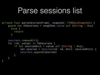 Parse sessions list
private func parseSessionsFrom(_ snapshot: FIRDataSnapshot) {
guard let fbSessions = snapshot.value as? [String : Any]
else {
return
}
sessions.removeAll()
for (id, value) in fbSessions {
if let sessionDict = value as? [String : Any],
let session = Session(id: id, dict: sessionDict) {
sessions.append(session)
}
}
}
 