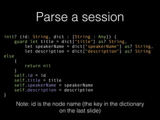 Parse a session
init? (id: String, dict : [String : Any]) {
guard let title = dict["title"] as? String,
let speakerName = dict["speakerName"] as? String,
let description = dict["description"] as? String
else
{
return nil
}
self.id = id
self.title = title
self.speakerName = speakerName
self.description = description
}
Note: id is the node name (the key in the dictionary
on the last slide)
 
