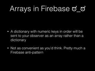 Arrays in Firebase ಠ_ಠ
• A dictionary with numeric keys in order will be
sent to your observer as an array rather than a
dictionary
• Not as convenient as you’d think. Pretty much a
Firebase anti-pattern
 