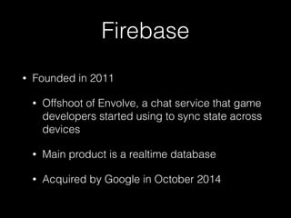 Firebase
• Founded in 2011
• Offshoot of Envolve, a chat service that game
developers started using to sync state across
devices
• Main product is a realtime database
• Acquired by Google in October 2014
 