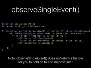 observeSingleEvent()
favoriteTitles.removeAll()
for (sessionId, _) in fbFavorites {
firebaseSessions?.child(sessionId).child(“title").observeSingleEvent(
of: FIRDataEventType.value, with: { [weak self] snapshot in
if let title = snapshot.value as? String {
self?.favoriteTitles.append(
FavoriteItem(favoriteId: sessionId, title: title))
self?.tableView.reloadData()
}
})
}
Note: observeSingleEvent() does not return a handle
for you to hold on to and dispose later
 