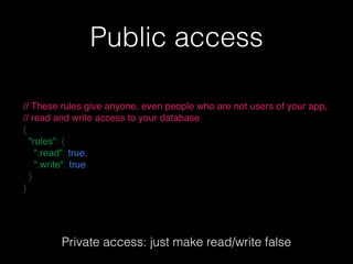 Public access
// These rules give anyone, even people who are not users of your app,
// read and write access to your database
{
  "rules": {
    ".read": true,
    ".write": true
  }
}
Private access: just make read/write false
 