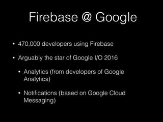 Firebase @ Google
• 470,000 developers using Firebase
• Arguably the star of Google I/O 2016
• Analytics (from developers of Google
Analytics)
• Notiﬁcations (based on Google Cloud
Messaging)
 