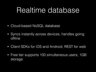 Realtime database
• Cloud-based NoSQL database
• Syncs instantly across devices, handles going
ofﬂine
• Client SDKs for iOS and Android, REST for web
• Free tier supports 100 simultaneous users, 1GB
storage
 