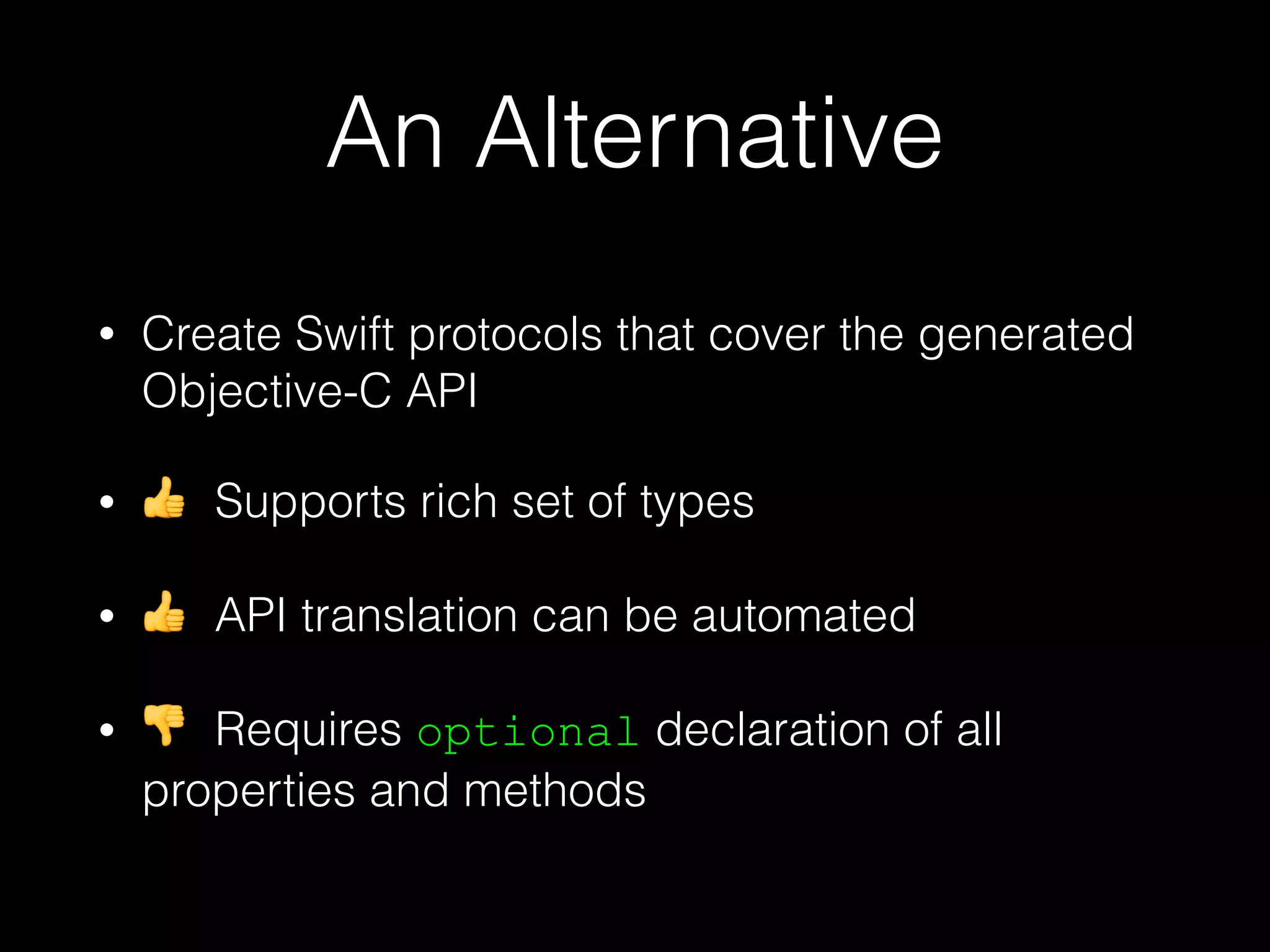 An Alternative
• Create Swift protocols that cover the generated
Objective-C API
• 👍 Supports rich set of types
• 👍 API translation can be automated
• 👎 Requires optional declaration of all
properties and methods
 