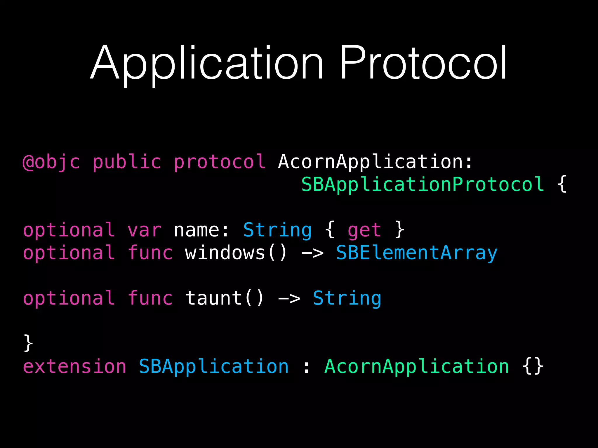 Application Protocol
@objc public protocol AcornApplication:
SBApplicationProtocol {
optional var name: String { get }
optional func windows() -> SBElementArray
optional func taunt() -> String
}
extension SBApplication : AcornApplication {}
 