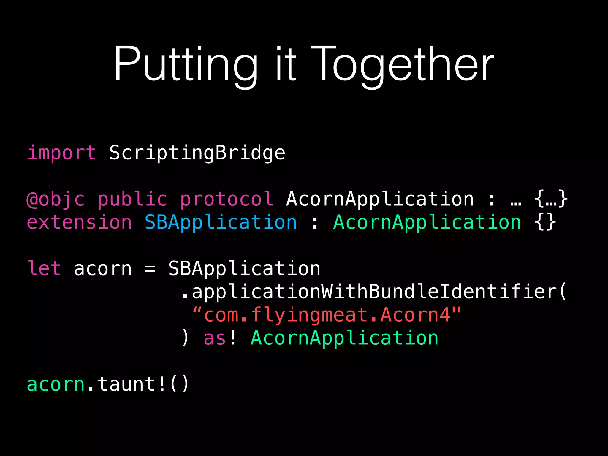 Putting it Together
import ScriptingBridge
@objc public protocol AcornApplication : … {…}
extension SBApplication : AcornApplication {}
let acorn = SBApplication
.applicationWithBundleIdentifier(
“com.flyingmeat.Acorn4"
) as! AcornApplication
acorn.taunt!()
 