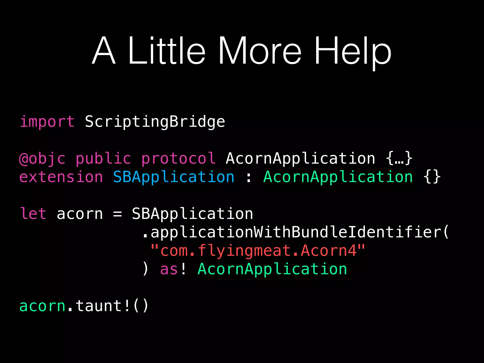 A Little More Help
import ScriptingBridge
@objc public protocol AcornApplication {…}
extension SBApplication : AcornApplication {}
let acorn = SBApplication
.applicationWithBundleIdentifier(
"com.flyingmeat.Acorn4"
) as! AcornApplication
acorn.taunt!()
 