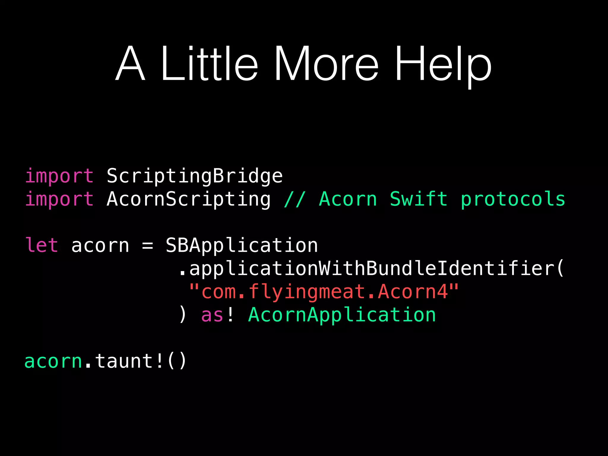 A Little More Help
import ScriptingBridge
import AcornScripting // Acorn Swift protocols
let acorn = SBApplication
.applicationWithBundleIdentifier(
"com.flyingmeat.Acorn4"
) as! AcornApplication
acorn.taunt!()
 