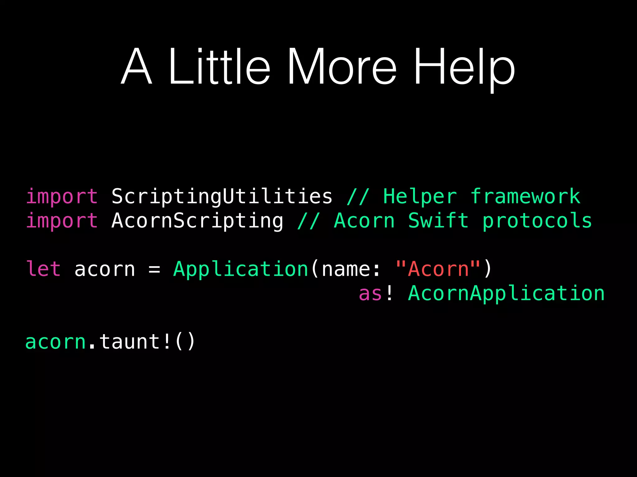 A Little More Help
import ScriptingUtilities // Helper framework
import AcornScripting // Acorn Swift protocols
let acorn = Application(name: "Acorn")
as! AcornApplication
acorn.taunt!()
 