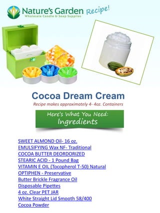 Cocoa Dream Cream
      Recipe makes approximately 4- 4oz. Containers




SWEET ALMOND Oil- 16 oz.
EMULSIFYING Wax NF- Traditional
COCOA BUTTER DEORDORIZED
STEARIC ACID - 1 Pound Bag
VITAMIN E OIL (Tocopherol T-50) Natural
OPTIPHEN - Preservative
Butter Brickle Fragrance Oil
Disposable Pipettes
4 oz. Clear PET JAR
White Straight Lid Smooth 58/400
Cocoa Powder
 