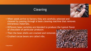 Cleaning
• When seeds arrive to factory they are carefully selected and
cleaned by passing through a bean cleaning machine that removes
extraneous materials.
• Different bean varieties are blended to produce the typical flavor
of chocolate of particular producer.
• Then the bean shells are cracked and removed.
• Crushed cocoa beans are called nibs.
R.Raga Madhuri
 
