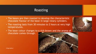 Roasting
• The beans are then roasted to develop the characteristic
chocolate flavour of the bean in large rotary cylinders.
• The roasting lasts from 30 minutes to 2 hours at very high
temperatures.
• The bean colour changes to a rich brown and the aroma of
chocolate comes through.
R.Raga Madhuri
 