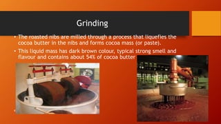 Grinding
• The roasted nibs are milled through a process that liquefies the
cocoa butter in the nibs and forms cocoa mass (or paste).
• This liquid mass has dark brown colour, typical strong smell and
flavour and contains about 54% of cocoa butter
R.Raga Madhuri
 