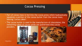 Cocoa Pressing
• Part of cocoa mass is fed into the cocoa press which hydraulically
squeezes a portion of the cocoa butter from the cocoa mass,
leaving "cocoa cakes".
• The cocoa butter is used in the manufacture of chocolates; the
remaining cakes of cocoa solids are pulverized into cocoa
powders.
R.Raga Madhuri
 