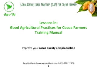 Lessons in:
Good Agricultural Practices for Cocoa Farmers
Training Manual
Improve your cocoa quality and production
Agro-Up Liberia | www.agro-upliberia.com | +231-775-217-858
1
 