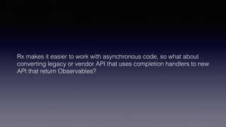 Rx makes it easier to work with asynchronous code, so what about
converting legacy or vendor API that uses completion handlers to new
API that return Observables?
 