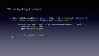 We can try doing it by hand:
func observableRequest(arg1: String, arg2: Int) -> Observable<String> {
return Observable.create { (observer) -> Disposable in
request(arg1: arg1, arg2: arg2, completionHandler: { result in
observer.onNext(result)
observer.onCompleted()
})
return Disposables.create()
}
}
 