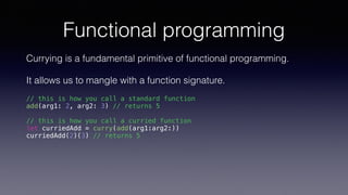 Functional programming
Currying is a fundamental primitive of functional programming.
It allows us to mangle with a function signature.
// this is how you call a standard function
add(arg1: 2, arg2: 3) // returns 5
// this is how you call a curried function
let curriedAdd = curry(add(arg1:arg2:))
curriedAdd(2)(3) // returns 5
 