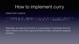How to implement curry
Easier than it seems:
func curry<A, B, C>(_ function: @escaping (A, B) -> C) -> (A) -> (B) -> C {
return { (a: A) -> (B) -> C in { (b: B) -> C in function(a, b) } }
}
Basically, we wrap the function in a succession of lambdas that will
each receive one of the argument before ﬁnally calling the wrapped
function.
 