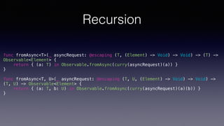 Recursion
func fromAsync<T>(_ asyncRequest: @escaping (T, (Element) -> Void) -> Void) -> (T) ->
Observable<Element> {
return { (a: T) in Observable.fromAsync(curry(asyncRequest)(a)) }
}
func fromAsync<T, U>(_ asyncRequest: @escaping (T, U, (Element) -> Void) -> Void) ->
(T, U) -> Observable<Element> {
return { (a: T, b: U) in Observable.fromAsync(curry(asyncRequest)(a)(b)) }
}
 