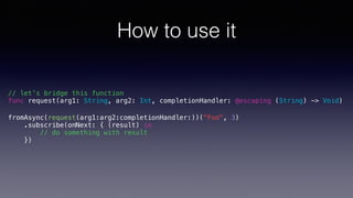 How to use it
// let’s bridge this function
func request(arg1: String, arg2: Int, completionHandler: @escaping (String) -> Void)
fromAsync(request(arg1:arg2:completionHandler:))("Foo", 3)
.subscribe(onNext: { (result) in
// do something with result
})
 