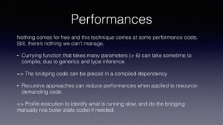 Performances
Nothing comes for free and this technique comes at some performance costs.
Still, there’s nothing we can’t manage.
• Currying function that takes many parameters (> 6) can take sometime to
compile, due to generics and type inference.
=> The bridging code can be placed in a compiled dependency
• Recursive approaches can reduce performances when applied to resource-
demanding code.
=> Proﬁle execution to identify what is running slow, and do the bridging
manually (via boiler plate code) if needed.
 