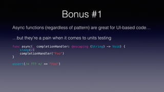 Bonus #1
Async functions (regardless of pattern) are great for UI-based code…
…but they’re a pain when it comes to units testing
func async(_ completionHandler: @escaping (String) -> Void) {
sleep(2)
completionHandler("Foo")
}
assert(/* ??? */ == "Foo")
 