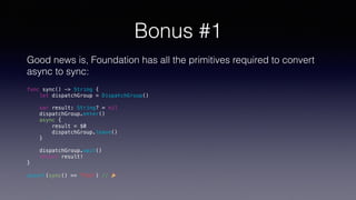 Bonus #1
Good news is, Foundation has all the primitives required to convert
async to sync:
func sync() -> String {
let dispatchGroup = DispatchGroup()
var result: String? = nil
dispatchGroup.enter()
async {
result = $0
dispatchGroup.leave()
}
dispatchGroup.wait()
return result!
}
assert(sync() == "Foo") // 🎉
 