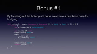 Bonus #1
By factoring out the boiler plate code, we create a new base case for
bridging:
func toSync<E>(_ async: @escaping ( @escaping (E) -> Void) -> Void) -> () -> E {
return {
let dispatchGroup = DispatchGroup()
var result: E? = nil
dispatchGroup.enter()
async {
result = $0
dispatchGroup.leave()
}
dispatchGroup.wait()
return result!
}
}
 