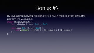 Bonus #2
By leveraging currying, we can store a much more relevant artifact to
perform the validation:
struct MaximumValidator {
let validate: (_ max: Int) -> Bool
init(max: Int, strict: Bool) {
self.validate = strict ? { $0 < max } : { $0 <= max }
}
}
 