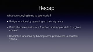 Recap
What can currying bring to your code ?
• Bridge functions by operating on their signature
• Build alternate version of a function more appropriate to a given
context
• Specialize functions by binding some parameters to constant
values
 