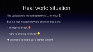 Real world situation
The validation is indeed performed… for now ⏳
But it is lost in a possibly big chunk of code, so:
- It’s easy to break 🚨
- Hard to enforce in review 🤔
➜ We need to ﬁgure out a tighter system
 