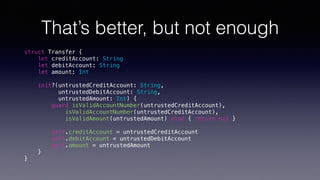 That’s better, but not enough
struct Transfer {
let creditAccount: String
let debitAccount: String
let amount: Int
init?(untrustedCreditAccount: String,
untrustedDebitAccount: String,
untrustedAmount: Int) {
guard isValidAccountNumber(untrustedCreditAccount),
isValidAccountNumber(untrustedCreditAccount),
isValidAmount(untrustedAmount) else { return nil }
self.creditAccount = untrustedCreditAccount
self.debitAccount = untrustedDebitAccount
self.amount = untrustedAmount
}
}
 