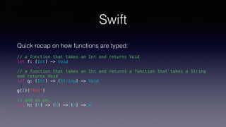 Swift
Quick recap on how functions are typed:
// a function that takes an Int and returns Void
let f: (Int) -> Void
// a function that takes an Int and returns a function that takes a String
and returns Void
let g: (Int) -> (String) -> Void
g(2)("Foo")
// and so on…
let h: (T) -> (U) -> (V) -> W
 