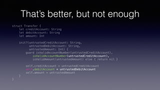 That’s better, but not enough
struct Transfer {
let creditAccount: String
let debitAccount: String
let amount: Int
init?(untrustedCreditAccount: String,
untrustedDebitAccount: String,
untrustedAmount: Int) {
guard isValidAccountNumber(untrustedCreditAccount),
isValidAccountNumber(untrustedCreditAccount),
isValidAmount(untrustedAmount) else { return nil }
self.creditAccount = untrustedCreditAccount
self.debitAccount = untrustedDebitAccount
self.amount = untrustedAmount
}
}
 