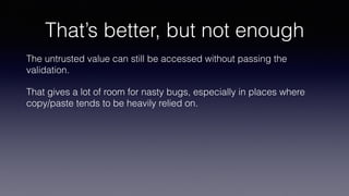 That’s better, but not enough
The untrusted value can still be accessed without passing the
validation.
That gives a lot of room for nasty bugs, especially in places where
copy/paste tends to be heavily relied on.
 