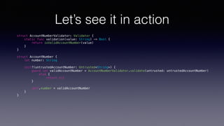 Let’s see it in action
struct AccountNumberValidator: Validator {
static func validation(value: String) -> Bool {
return isValidAccountNumber(value)
}
}
struct AccountNumber {
let number: String
init?(untrustedAccountNumber: Untrusted<String>) {
guard let validAccountNumber = AccountNumberValidator.validate(untrusted: untrustedAccountNumber)
else {
return nil
}
self.number = validAccountNumber
}
}
 