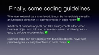 Finally, some coding guidelines
Whenever external data is retrieved, it must be immediately stored in
an Untrusted container => easy to enforce in code review ✅
Initializer of business objects can take as arguments either other
business objects or Untrusted containers, never primitive types =>
easy to enforce in code review ✅
Business logic can only operate with business objects, never with
primitive types => easy to enforce in code review ✅
 